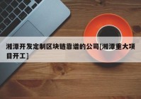 湘潭开发定制区块链靠谱的公司[湘潭重大项目开工]